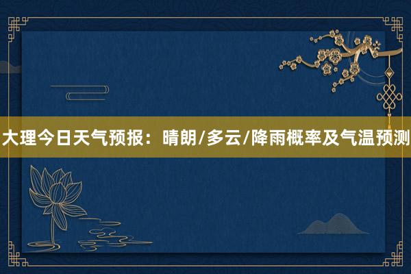 大理今日天气预报：晴朗/多云/降雨概率及气温预测